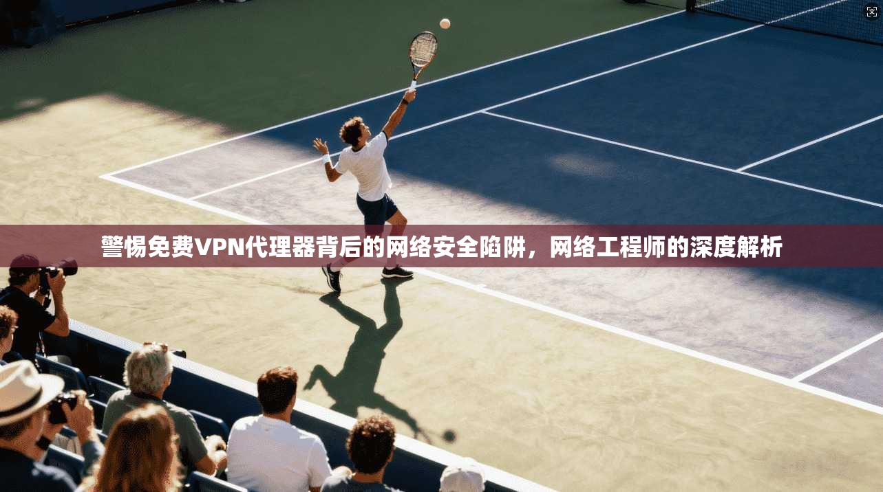 警惕免费VPN代理器背后的网络安全陷阱，网络工程师的深度解析
