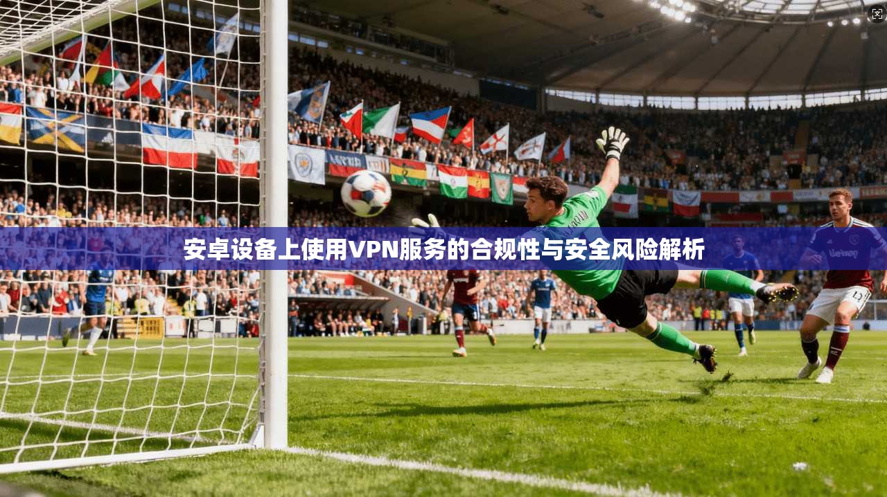 安卓设备上使用VPN服务的合规性与安全风险解析