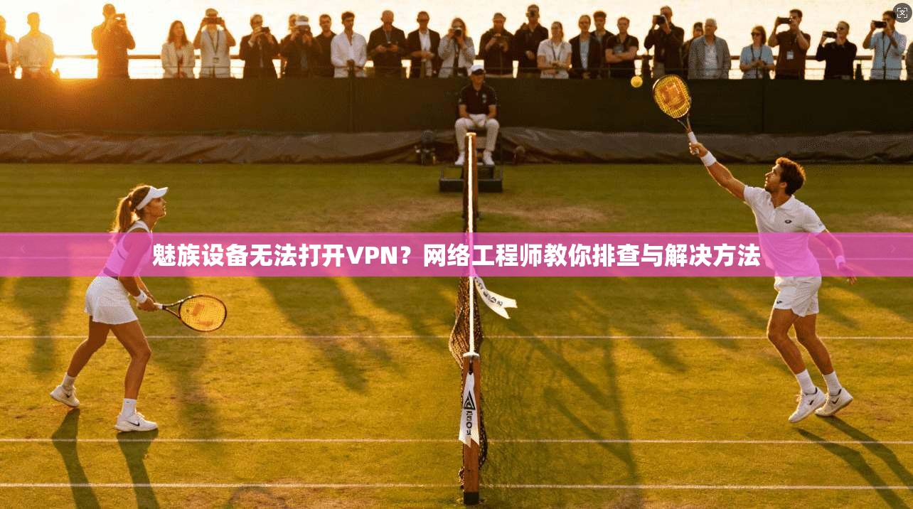 魅族设备无法打开VPN？网络工程师教你排查与解决方法