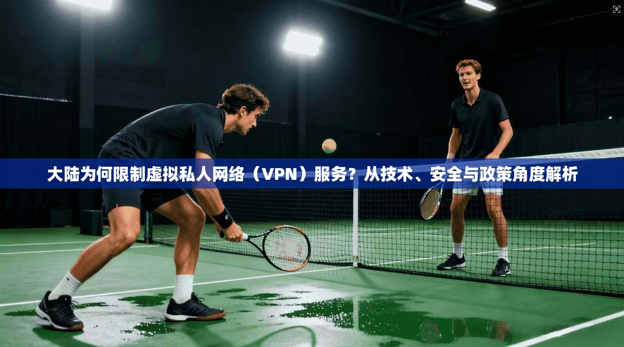 大陆为何限制虚拟私人网络（VPN）服务？从技术、安全与政策角度解析