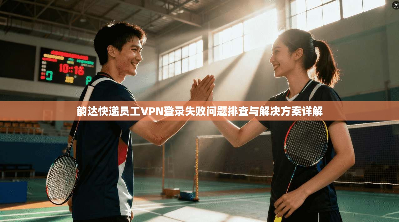 韵达快递员工VPN登录失败问题排查与解决方案详解