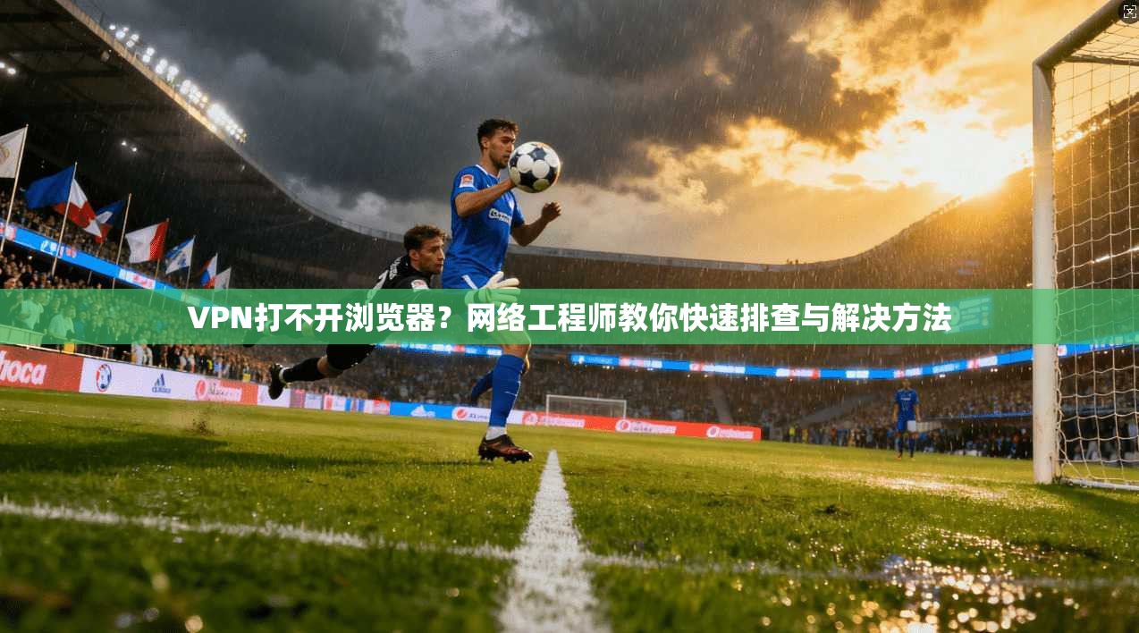 VPN打不开浏览器？网络工程师教你快速排查与解决方法