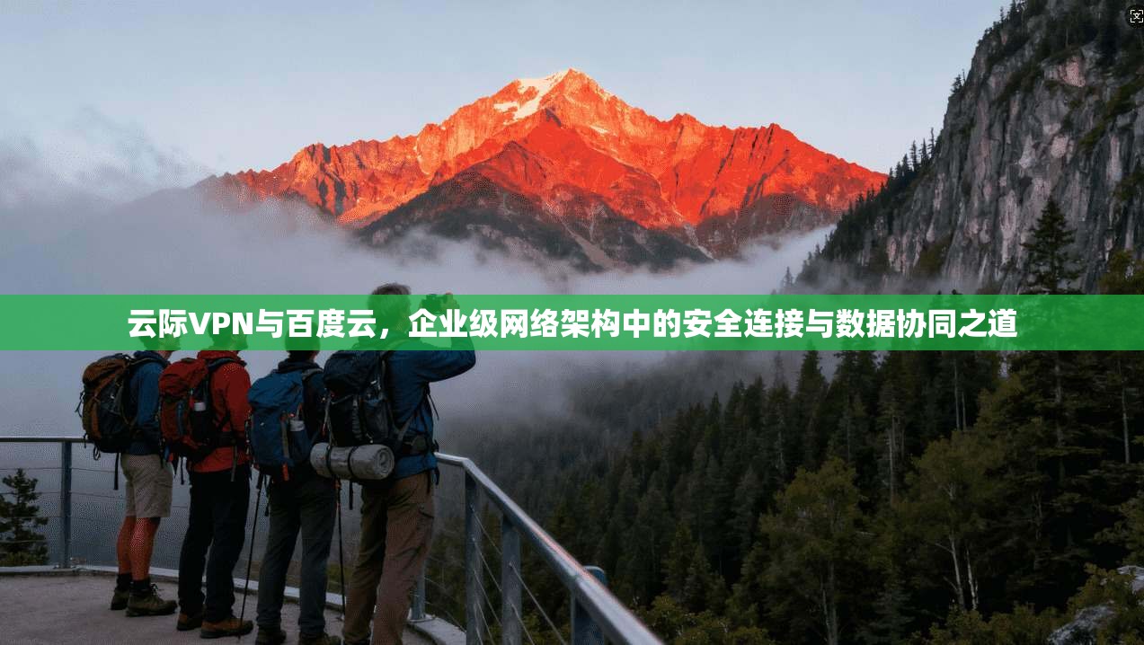 云际VPN与百度云，企业级网络架构中的安全连接与数据协同之道