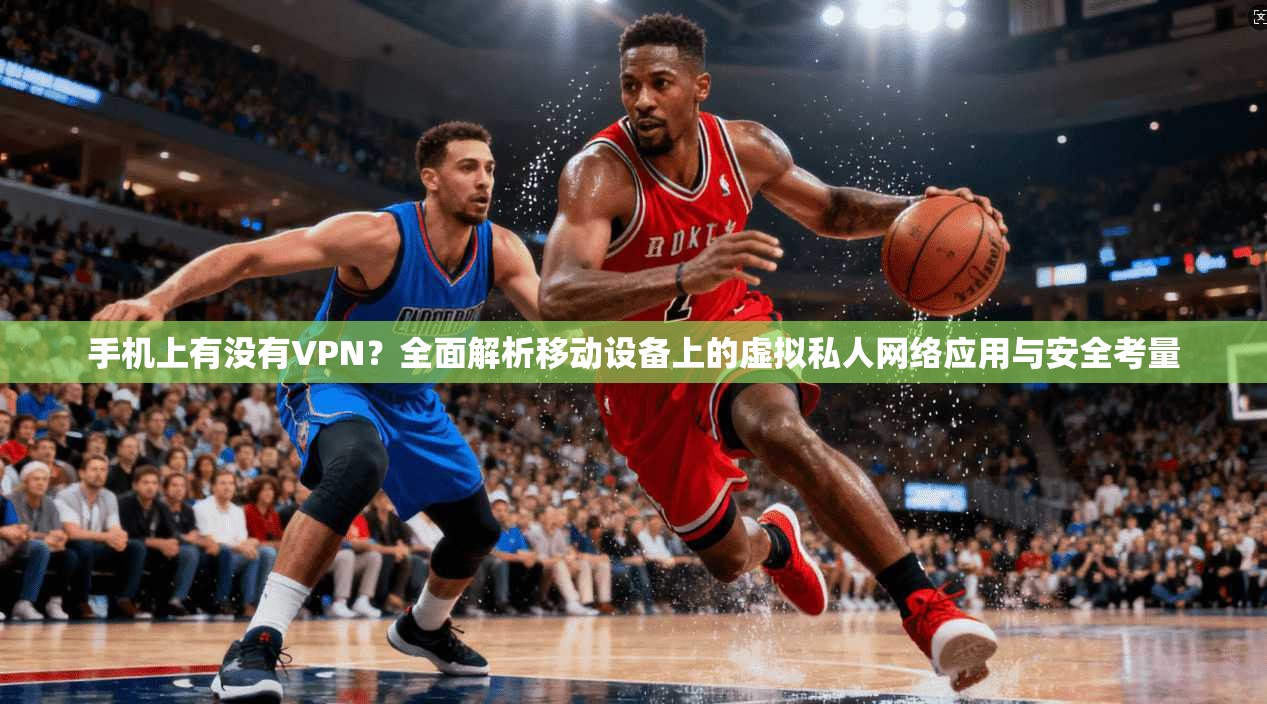 手机上有没有VPN？全面解析移动设备上的虚拟私人网络应用与安全考量