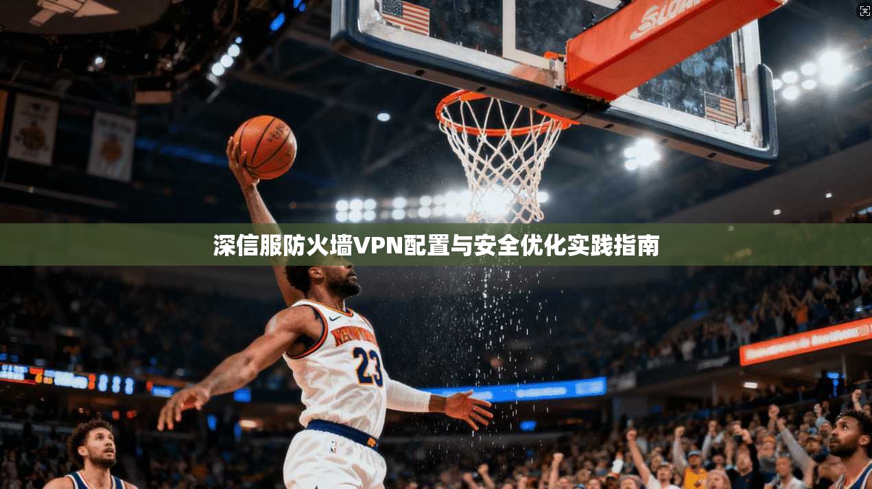深信服防火墙VPN配置与安全优化实践指南