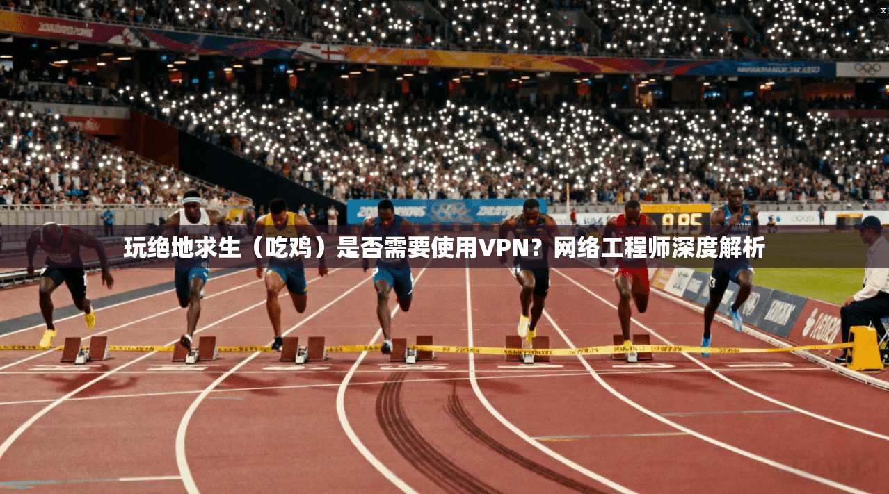 玩绝地求生（吃鸡）是否需要使用VPN？网络工程师深度解析