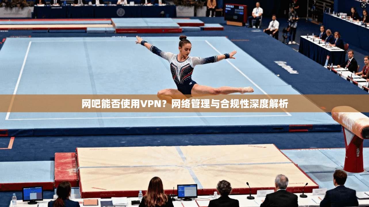 网吧能否使用VPN？网络管理与合规性深度解析