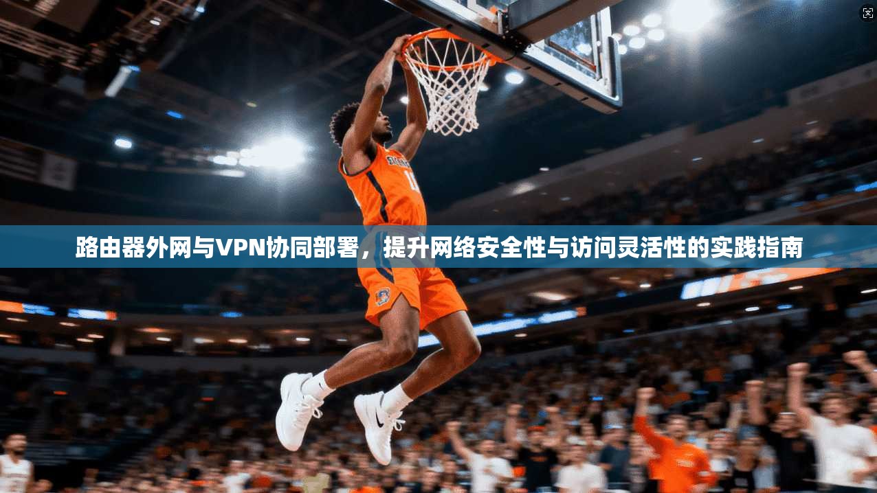 路由器外网与VPN协同部署，提升网络安全性与访问灵活性的实践指南