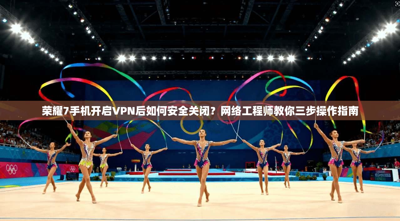 荣耀7手机开启VPN后如何安全关闭？网络工程师教你三步操作指南