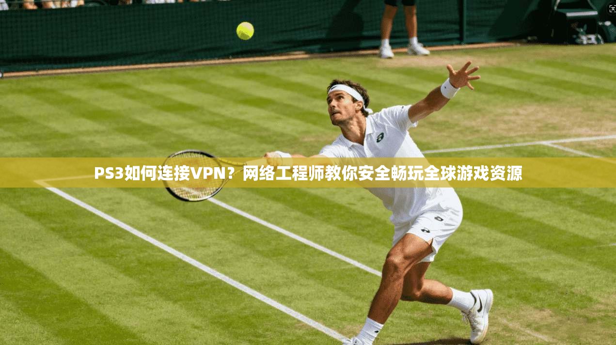 PS3如何连接VPN？网络工程师教你安全畅玩全球游戏资源