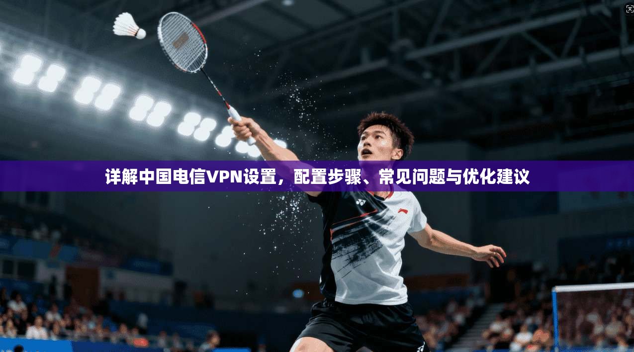 详解中国电信VPN设置，配置步骤、常见问题与优化建议