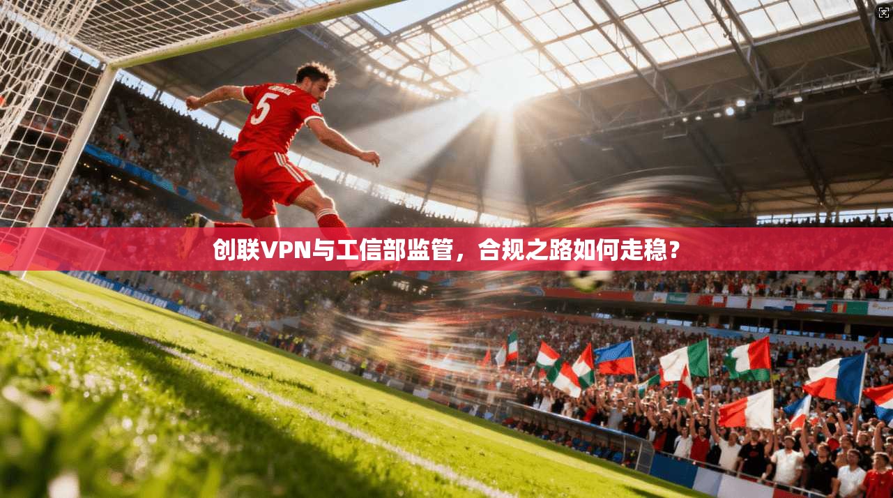 创联VPN与工信部监管，合规之路如何走稳？