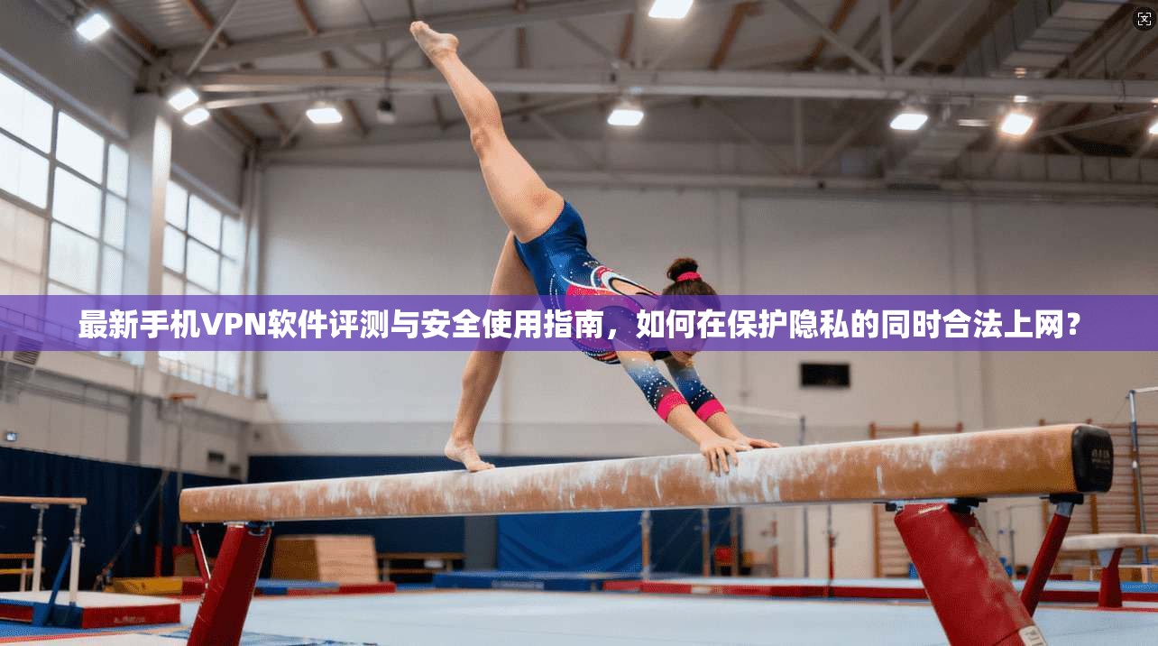 最新手机VPN软件评测与安全使用指南，如何在保护隐私的同时合法上网？