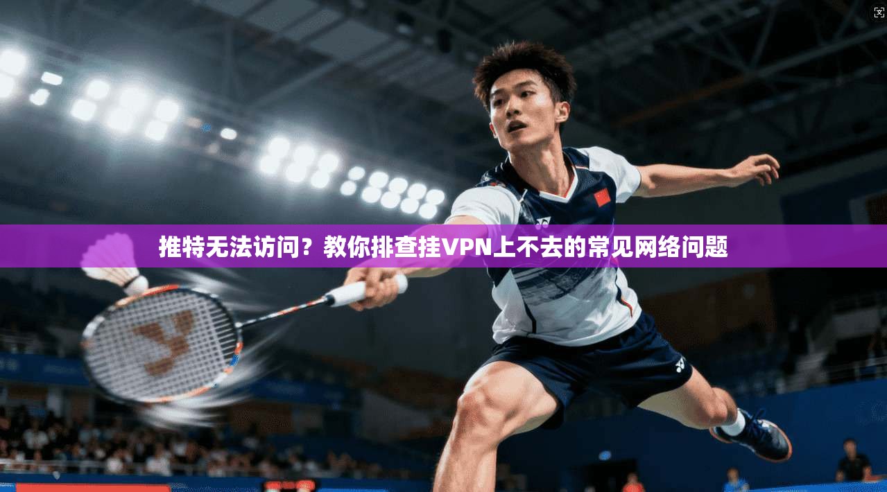 推特无法访问？教你排查挂VPN上不去的常见网络问题