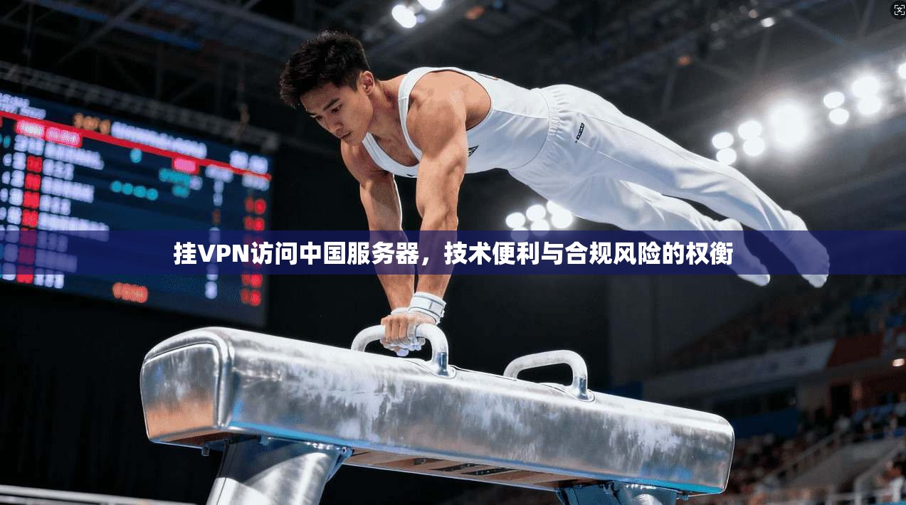 挂VPN访问中国服务器，技术便利与合规风险的权衡