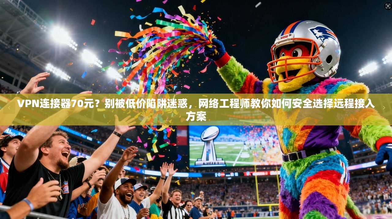 VPN连接器70元？别被低价陷阱迷惑，网络工程师教你如何安全选择远程接入方案