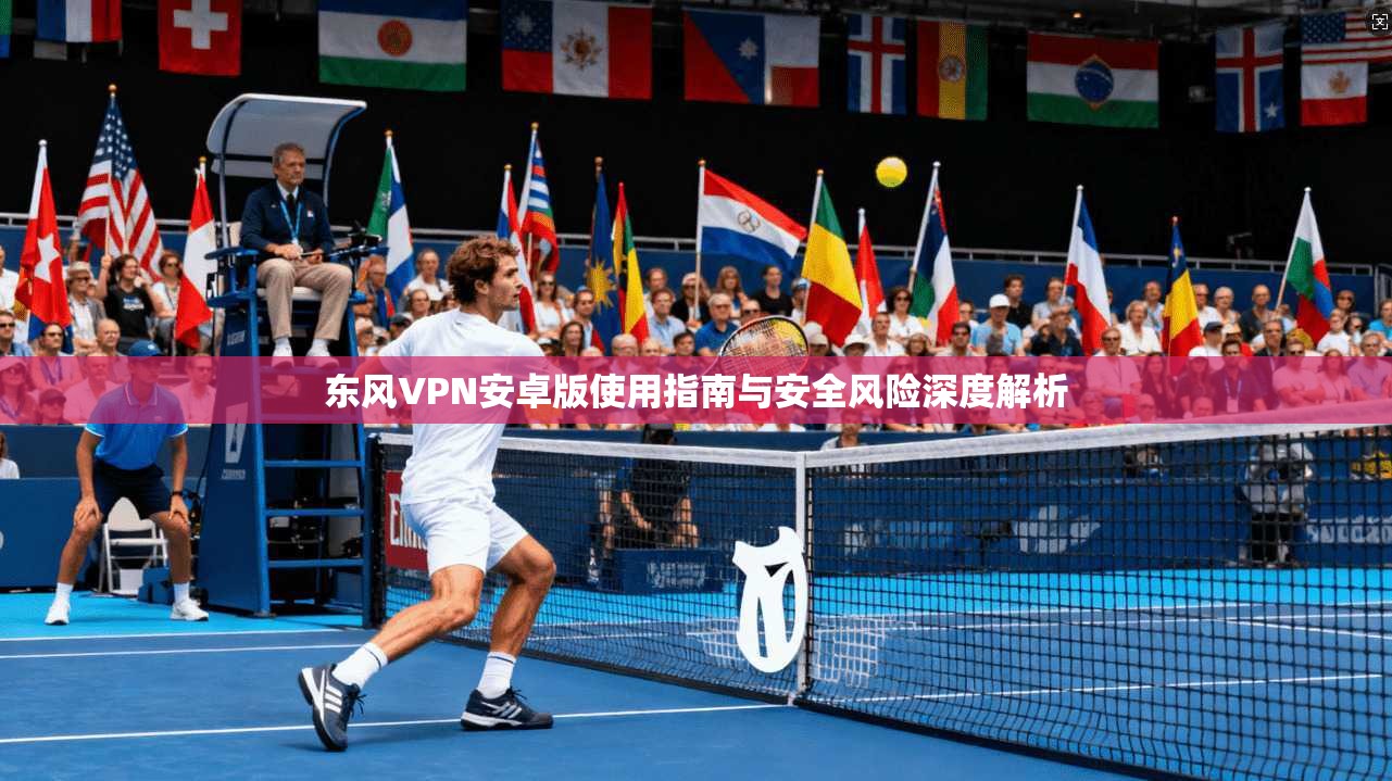 东风VPN安卓版使用指南与安全风险深度解析