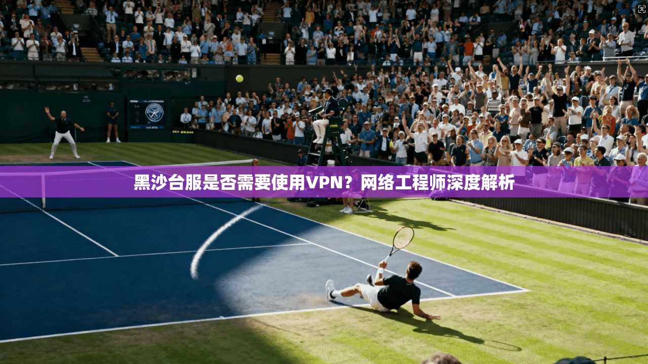 黑沙台服是否需要使用VPN？网络工程师深度解析