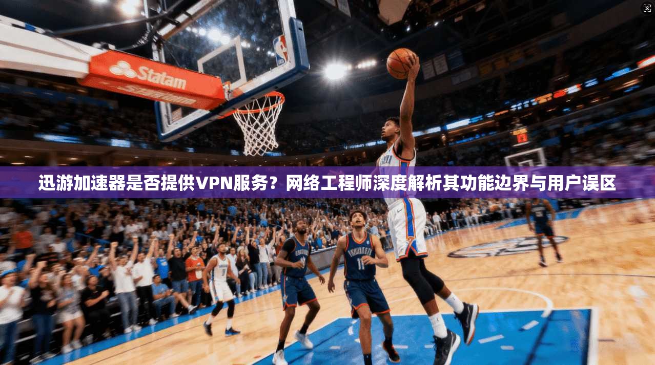 迅游加速器是否提供VPN服务？网络工程师深度解析其功能边界与用户误区