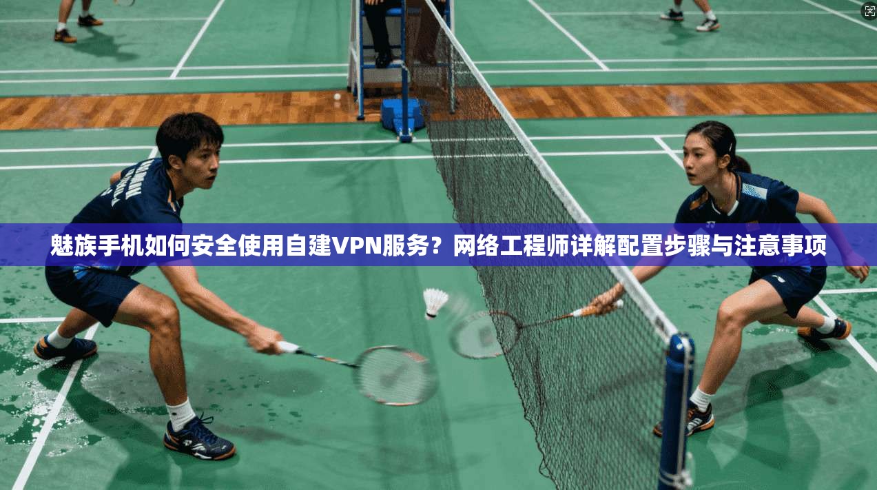 魅族手机如何安全使用自建VPN服务？网络工程师详解配置步骤与注意事项