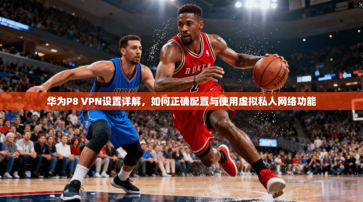 华为P8 VPN设置详解，如何正确配置与使用虚拟私人网络功能