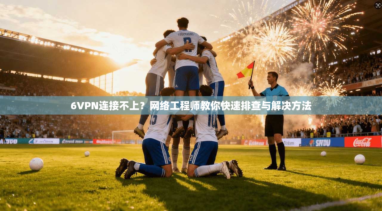 6VPN连接不上？网络工程师教你快速排查与解决方法