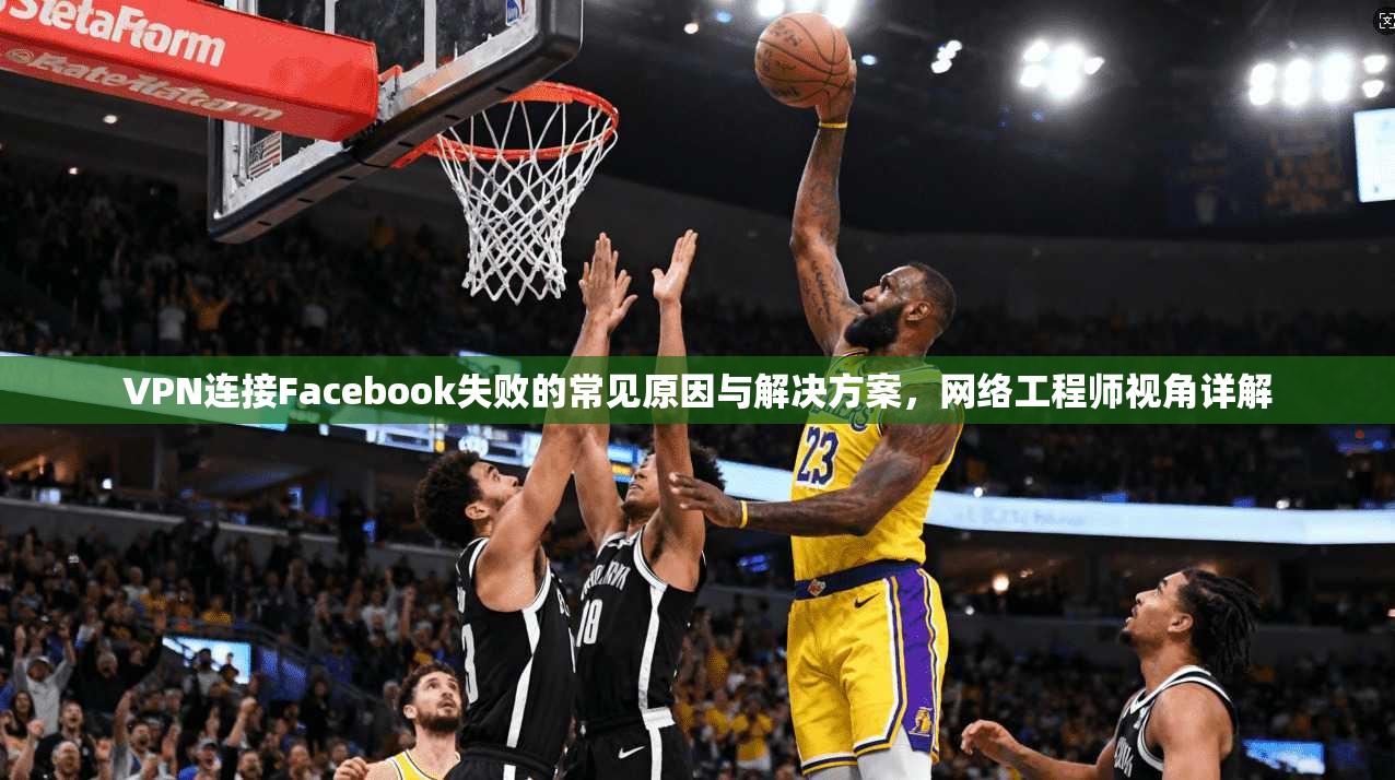 VPN连接Facebook失败的常见原因与解决方案，网络工程师视角详解