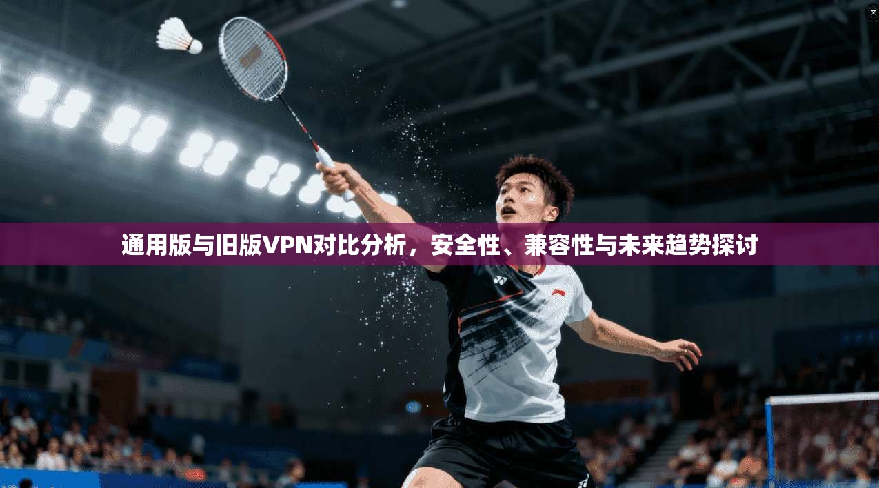 通用版与旧版VPN对比分析，安全性、兼容性与未来趋势探讨