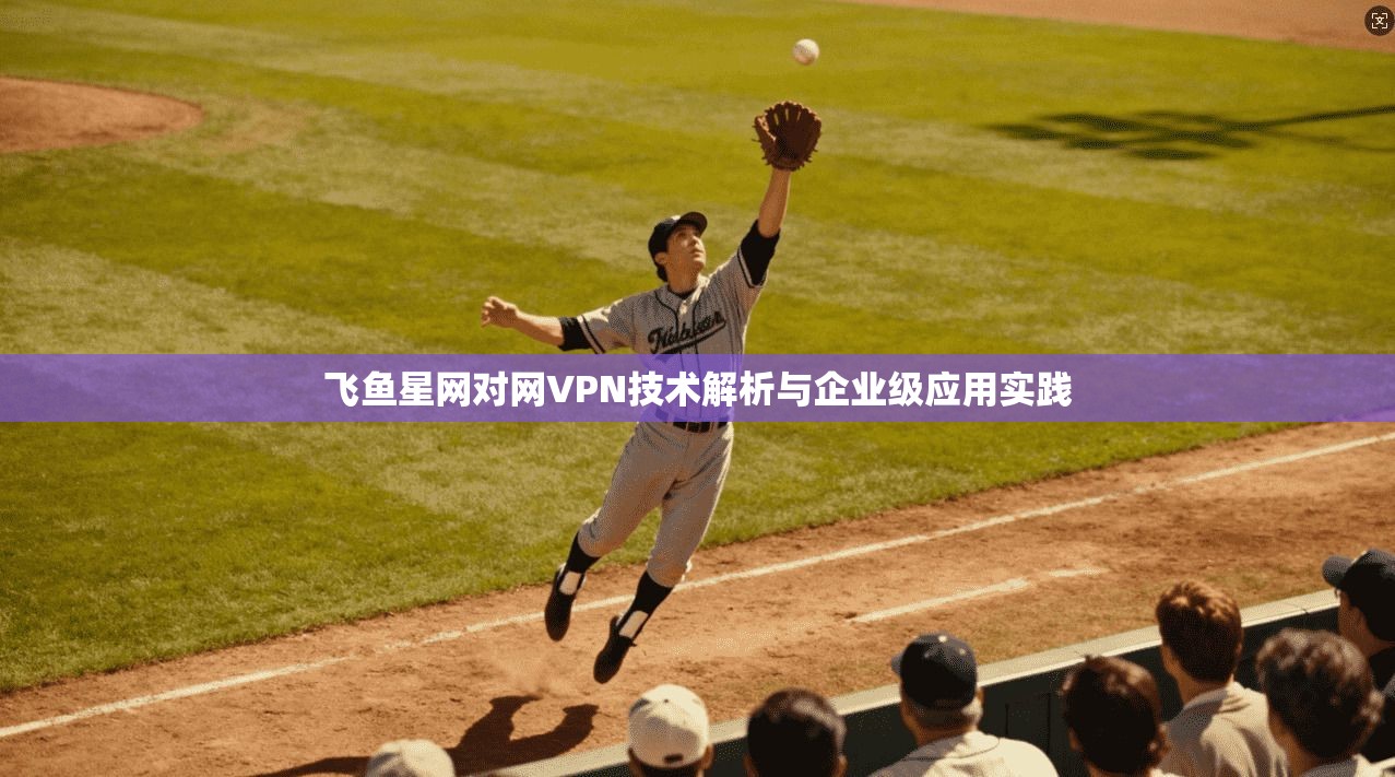 飞鱼星网对网VPN技术解析与企业级应用实践