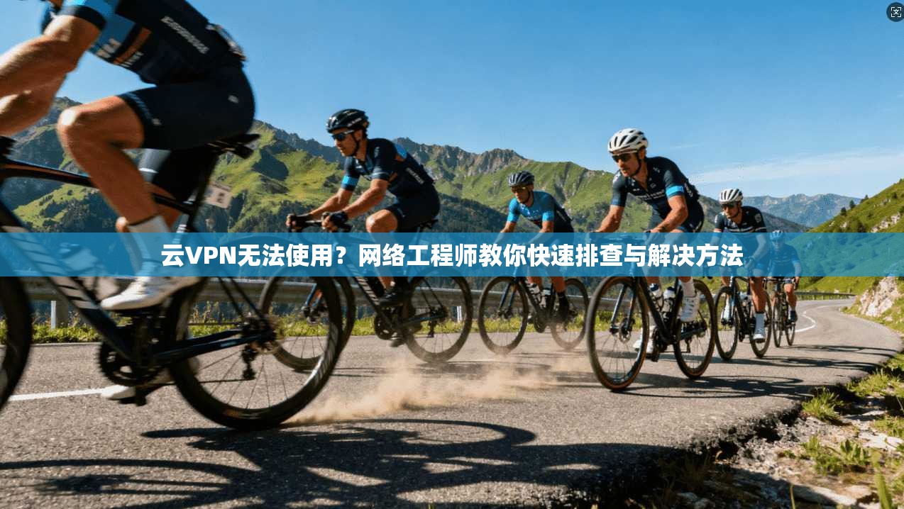 云VPN无法使用？网络工程师教你快速排查与解决方法