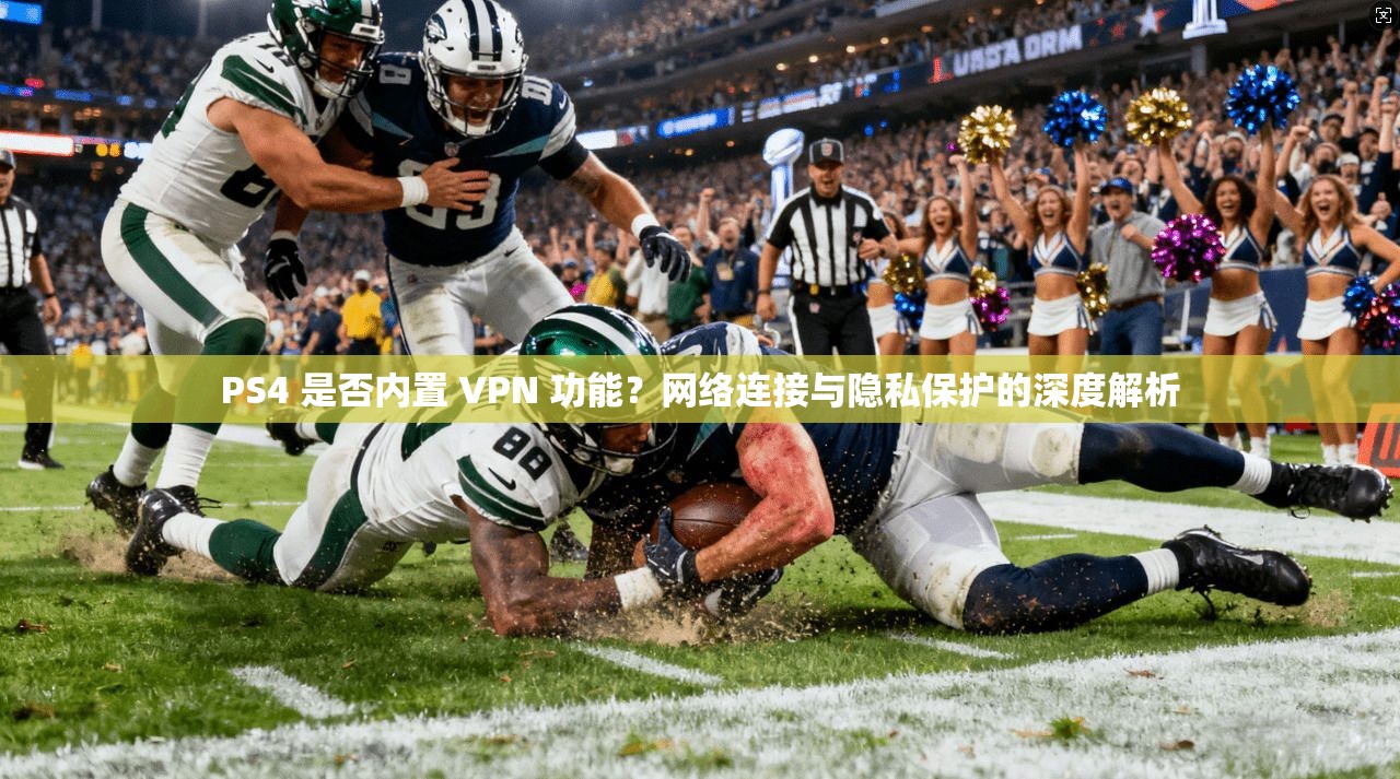 PS4 是否内置 VPN 功能？网络连接与隐私保护的深度解析