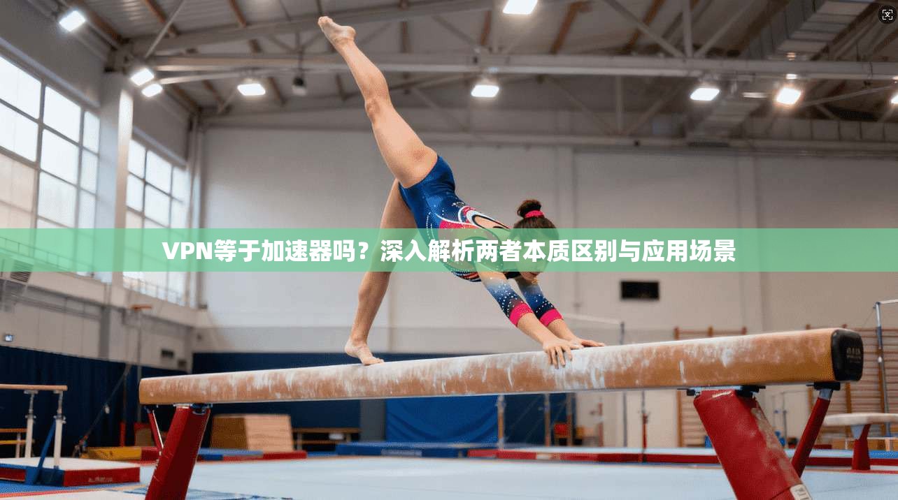 VPN等于加速器吗？深入解析两者本质区别与应用场景