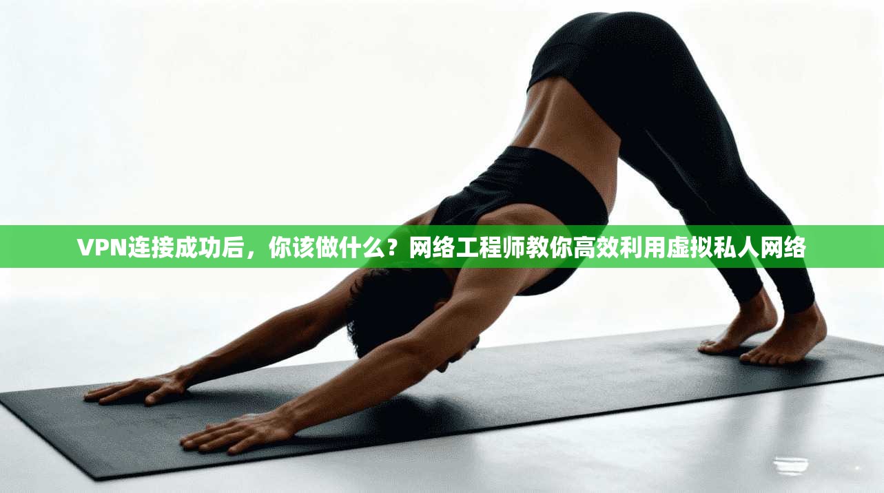 VPN连接成功后，你该做什么？网络工程师教你高效利用虚拟私人网络