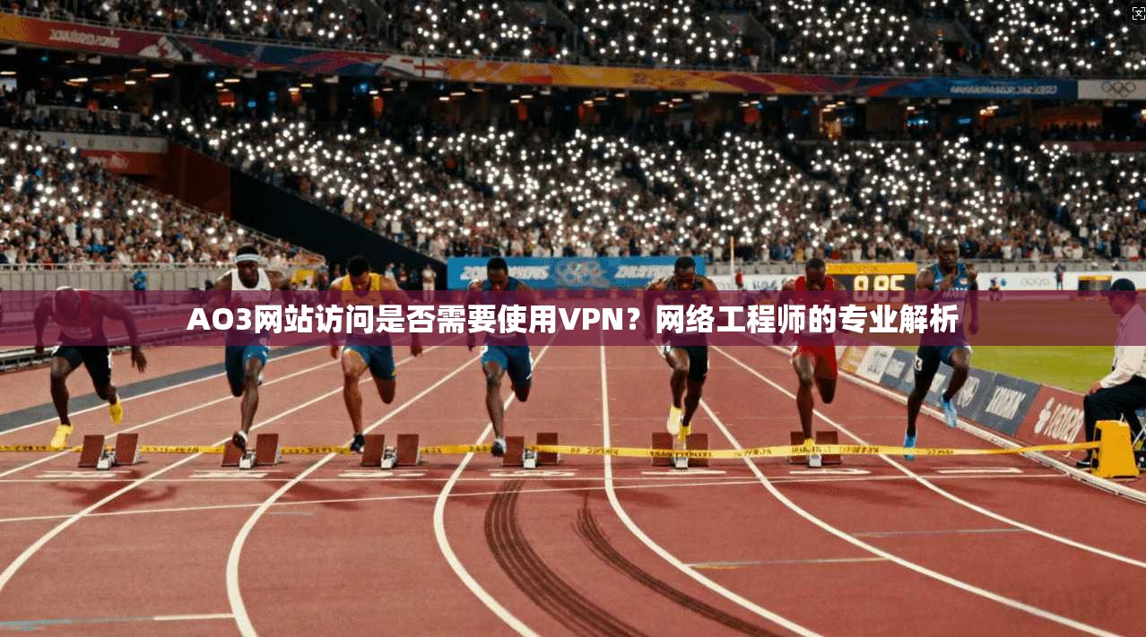 AO3网站访问是否需要使用VPN？网络工程师的专业解析