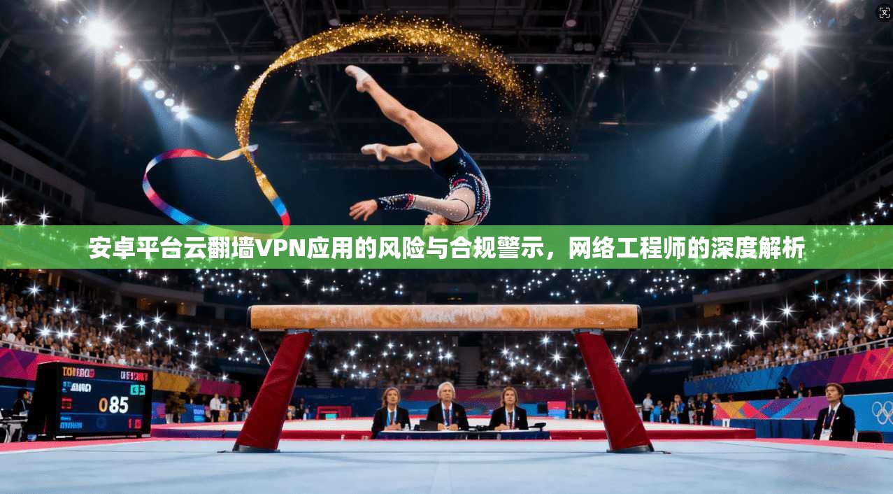 安卓平台云翻墙VPN应用的风险与合规警示，网络工程师的深度解析
