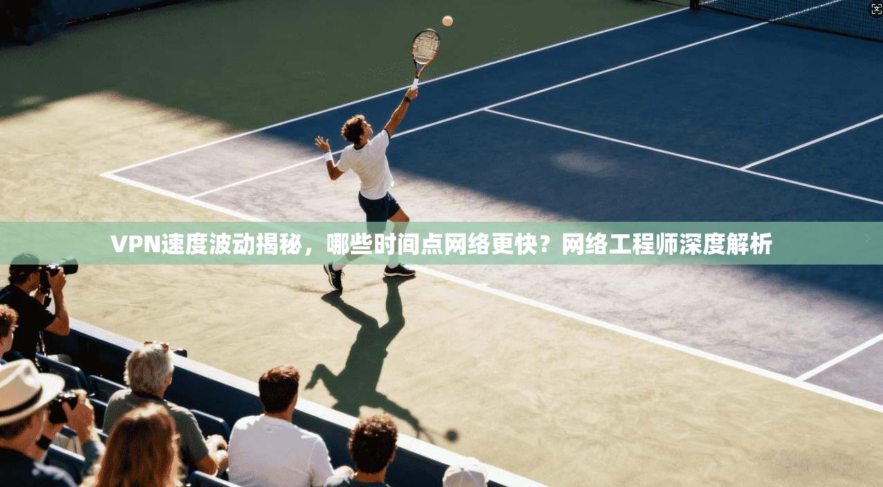 VPN速度波动揭秘，哪些时间点网络更快？网络工程师深度解析
