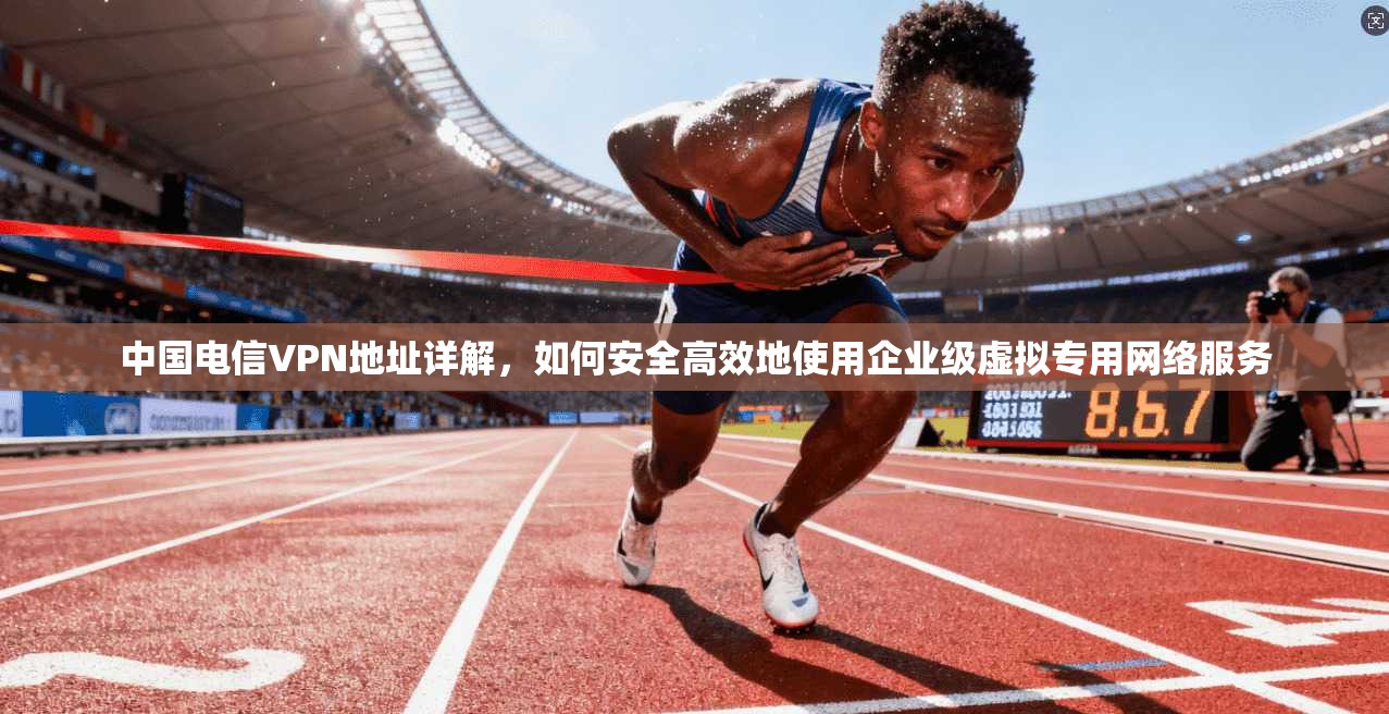 中国电信VPN地址详解，如何安全高效地使用企业级虚拟专用网络服务