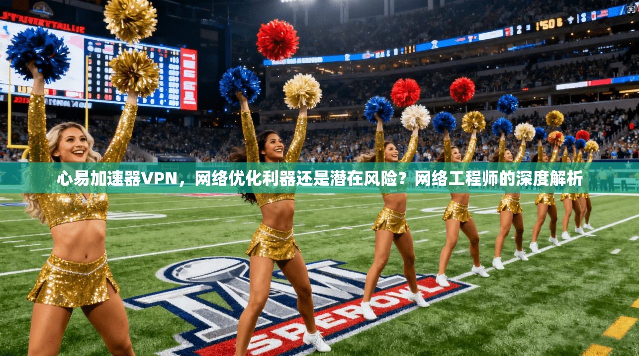心易加速器VPN，网络优化利器还是潜在风险？网络工程师的深度解析
