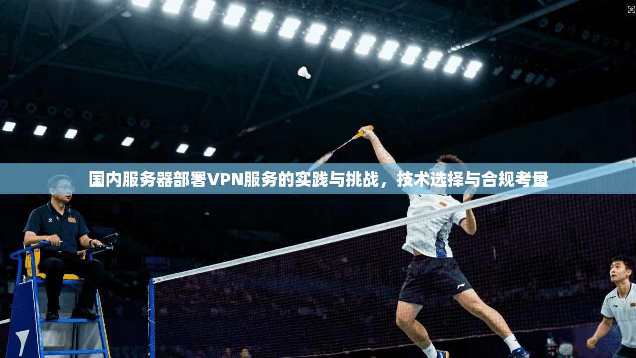 国内服务器部署VPN服务的实践与挑战，技术选择与合规考量