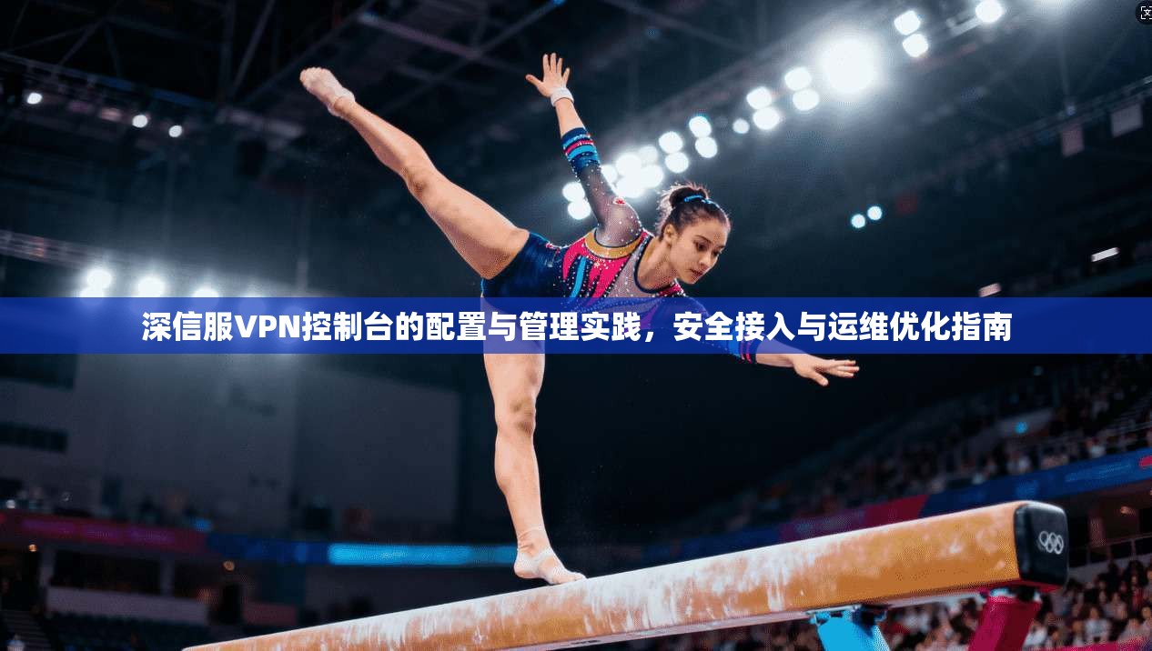 深信服VPN控制台的配置与管理实践，安全接入与运维优化指南