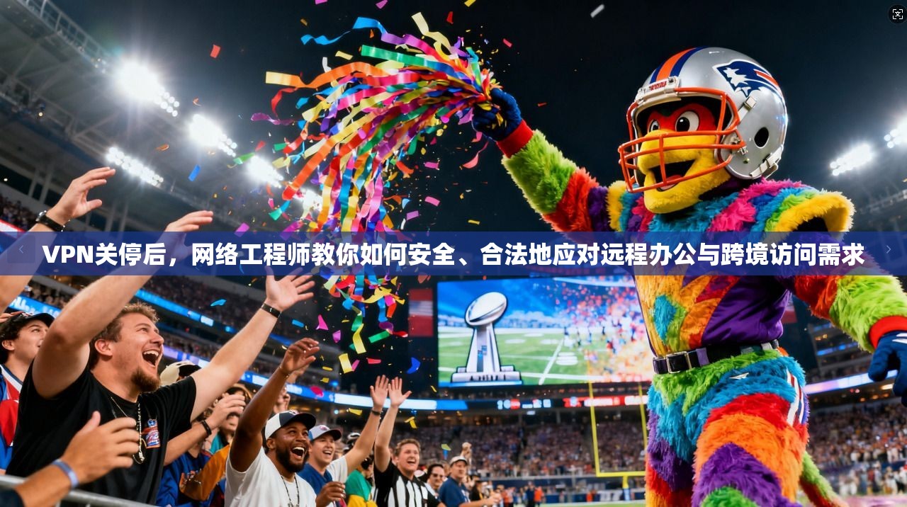 VPN关停后，网络工程师教你如何安全、合法地应对远程办公与跨境访问需求