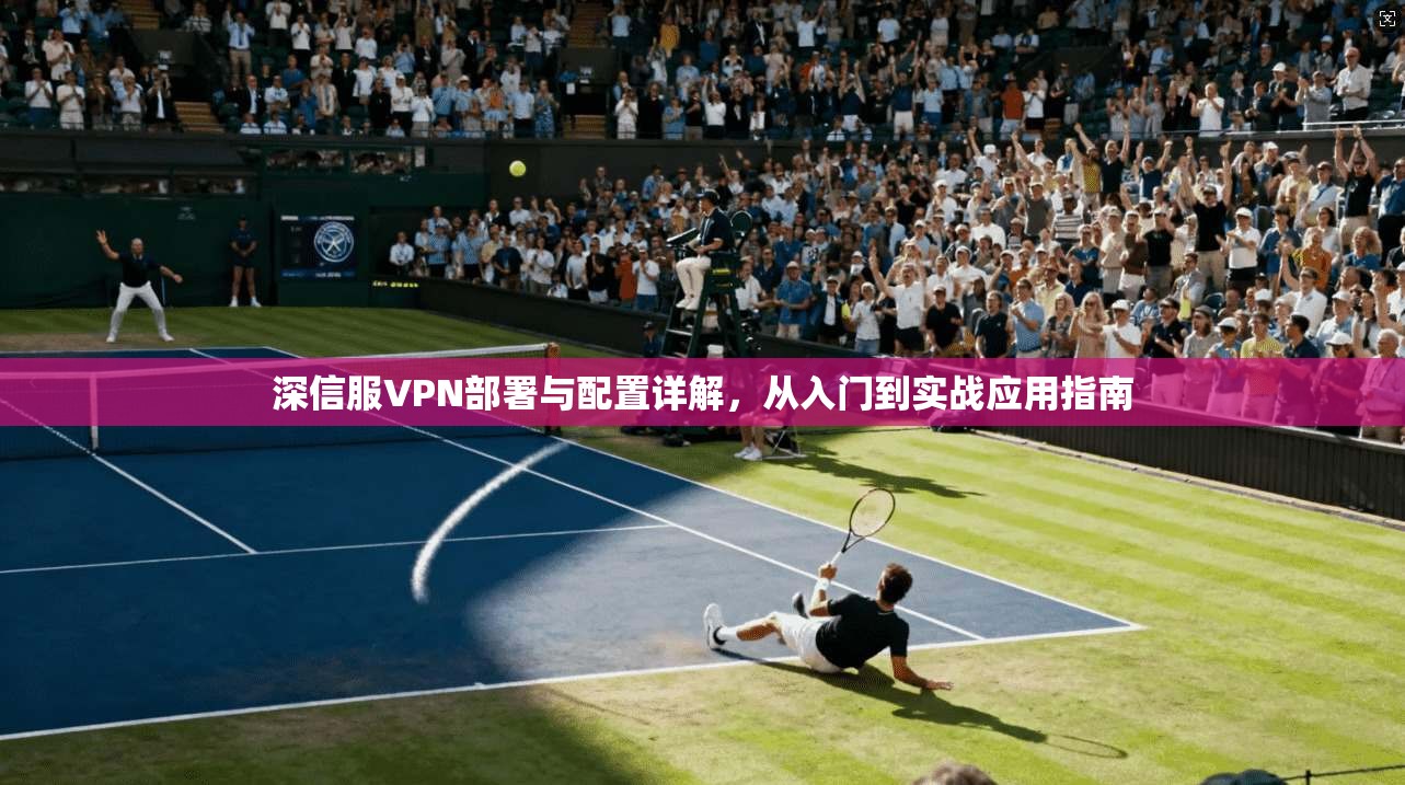 深信服VPN部署与配置详解，从入门到实战应用指南