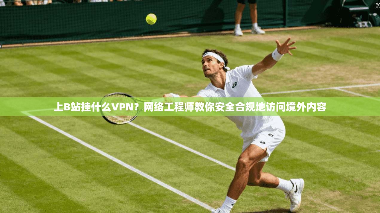 上B站挂什么VPN？网络工程师教你安全合规地访问境外内容