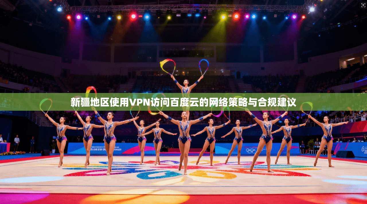 新疆地区使用VPN访问百度云的网络策略与合规建议