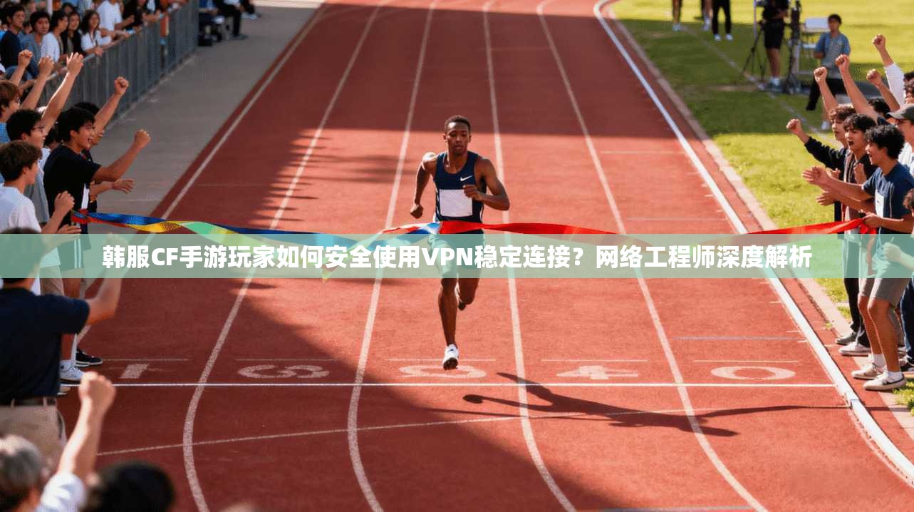 韩服CF手游玩家如何安全使用VPN稳定连接？网络工程师深度解析