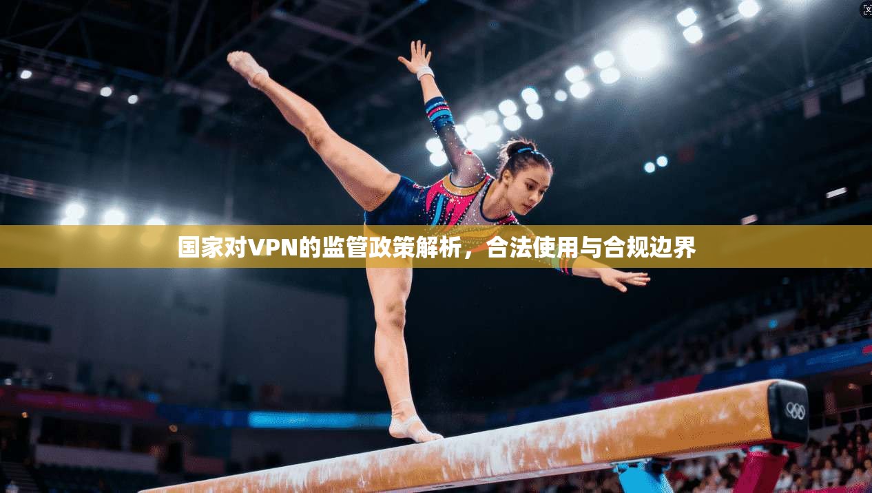 国家对VPN的监管政策解析，合法使用与合规边界