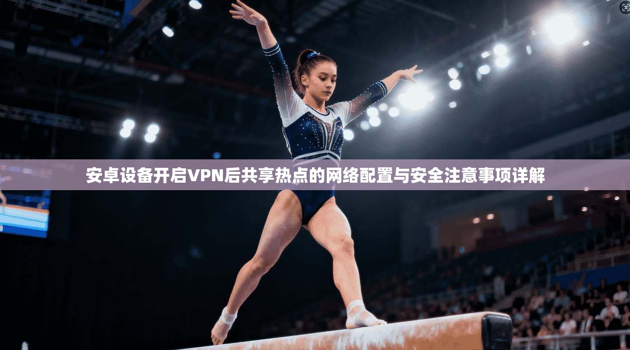 安卓设备开启VPN后共享热点的网络配置与安全注意事项详解