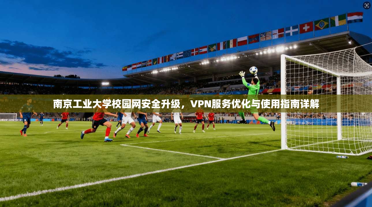 南京工业大学校园网安全升级，VPN服务优化与使用指南详解