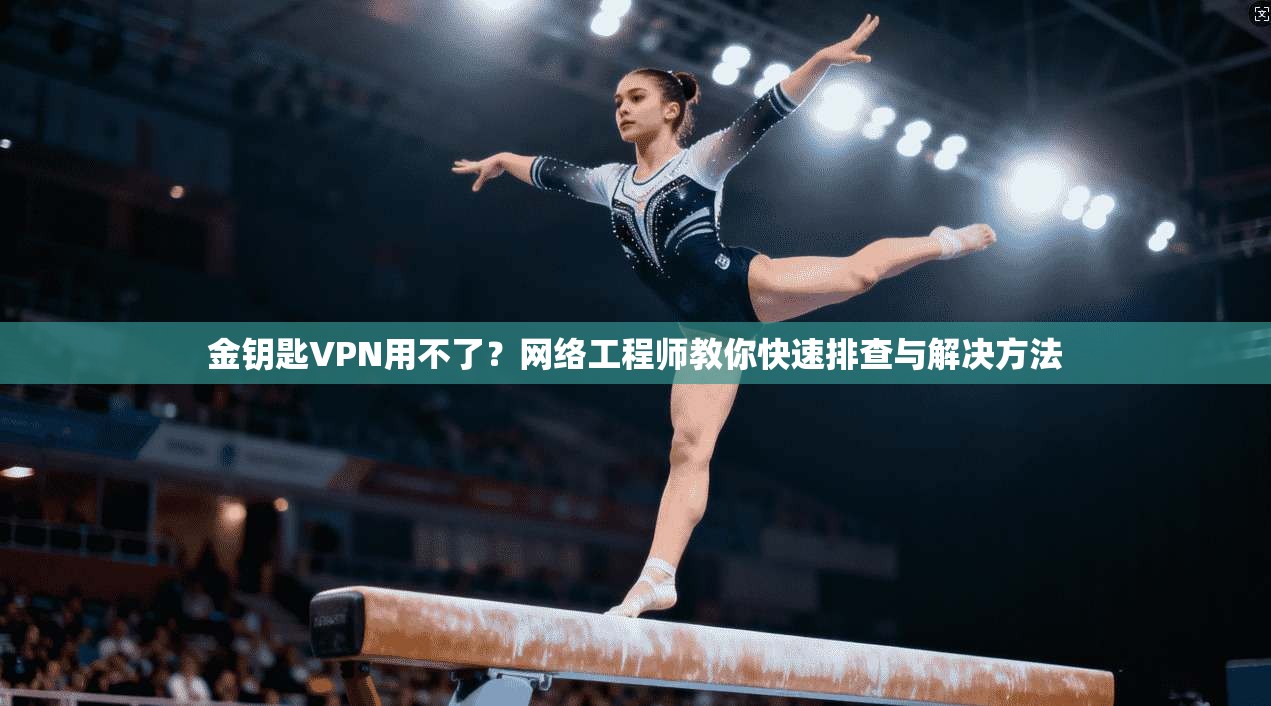 金钥匙VPN用不了？网络工程师教你快速排查与解决方法