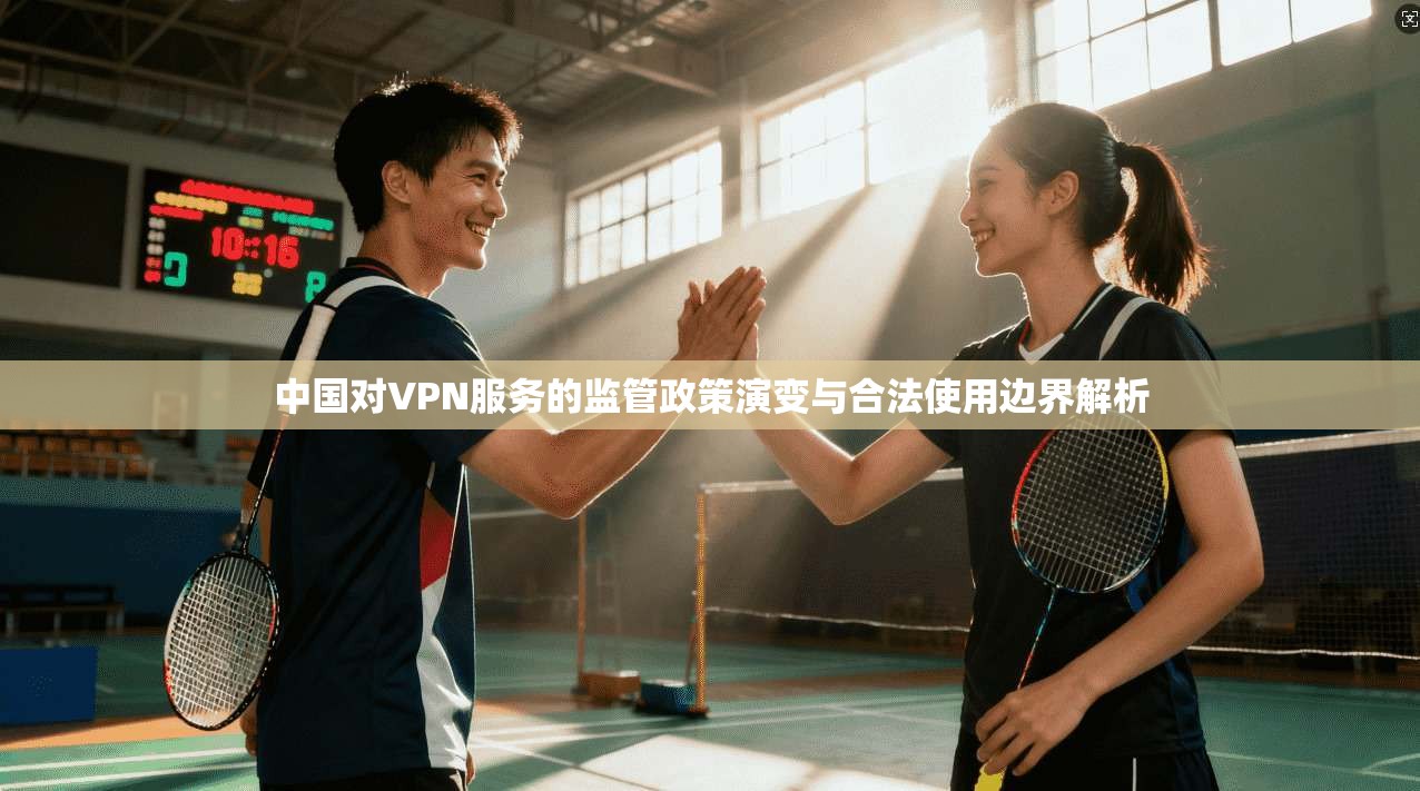 中国对VPN服务的监管政策演变与合法使用边界解析